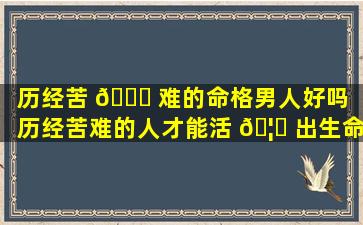 历经苦 💐 难的命格男人好吗「历经苦难的人才能活 🦄 出生命的意义」